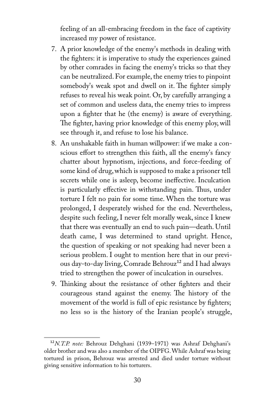 fecling of an all-embracing freedom in the face of captivity increased my power of resistance.  7. A prior knowledge of the enemy’s methods in dealing with the fighters: it is imperative to study the experiences gained by other comrades in facing the cnemy’s tricks so that they can be neutralized. For cxample, the cnemy trics to pinpoint somebody’s weak spot and dwell on it. The fighter simply refusses to reveal his weak point. Or, by carcfully arranging a set of common and useless data, the enemy tries to impress upon a fighter that he (the encmy) is aware of everything, “The fighter, having prior knowledge of this cnemy ploy, will sce through it, and refuse to lose his balance.  8. An unshakable faith in human willpower: f we make a con- scious cffort to strengthen this faith, all the encmy’s fancy chatter about hypnotism, injections, and force-fecding of some kind of drug, which is supposed to make a prisoner tell secrets while one s asleep, become ineffcetive. Inculeation is particularly effcctive in withstanding pain. Thus, under torture I felt no pain for some time. When the torture was prolonged, 1 desperately wished for the end. Neverthelcss, despite such fecling, I never felt morally weak, since I knew that there was eventually an end to such pain—death. Until death came, 1 was determined to stand upright. Hence, the question of speaking or not speaking had never been a serious problem. I ought to mention here that in our previ- ous day-to-day living, Comrade Behrouz" and I had always tried to strengthen the power of inculeation in ourselves.  9. ‘Thinking about the resistance of other fighters and their courageous stand against the enemy. The history of the movement of the world is full of epic resistance by fighters; no less so is the history of the Iranian people’s strugele,  ENTE note: Behrouz Dehghani (1939-1971) was Ashraf Dehghani’s older brother and was also & memberof the OIPFG. While Ashraf was being tortured in prison, Behmouz was artested and died under torture without giving sensitve information to his tortuers,  30 